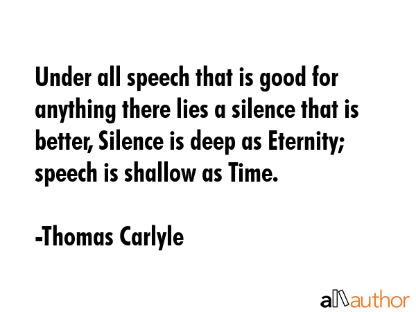 Under all speech that is good for anything there lies a silence that is better, Silence is deep as Eternity; speech is shallow as Time. - Thomas Carlyle Quote