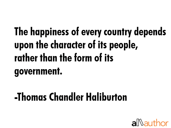 The happiness of every country depends upon the character of its people, rather than the form of its government. - Thomas Chandler Haliburton Quote