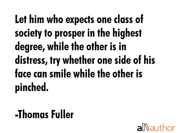 Let him who expects one class of society to prosper in the highest degree, while the other is in distress, try whether one side of his face can smile while the other is pinched. - Thomas Fuller Quote