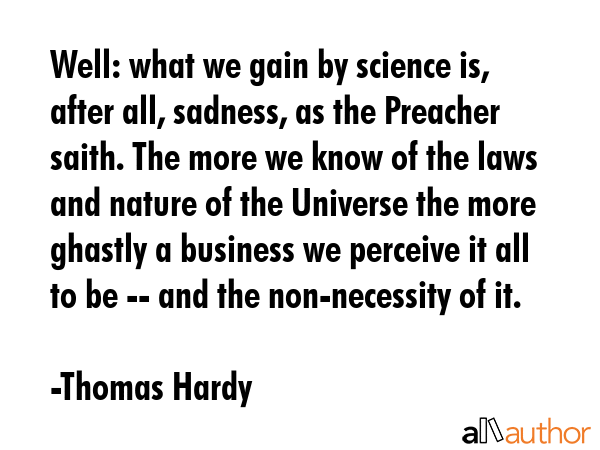 Well: what we gain by science is, after all, sadness, as the Preacher saith. The more we know of the laws and nature of the Universe the more ghastly a business we perceive it all to be -- and the... - Thomas Hardy Quote