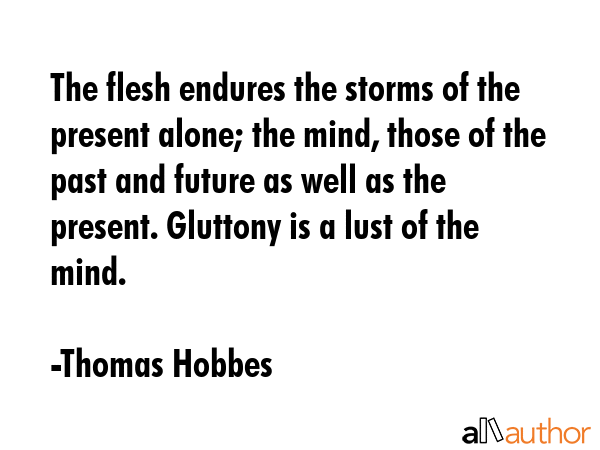 The flesh endures the storms of the present alone; the mind, those of the past and future as well as the present. Gluttony is a lust of the mind. - Thomas Hobbes Quote