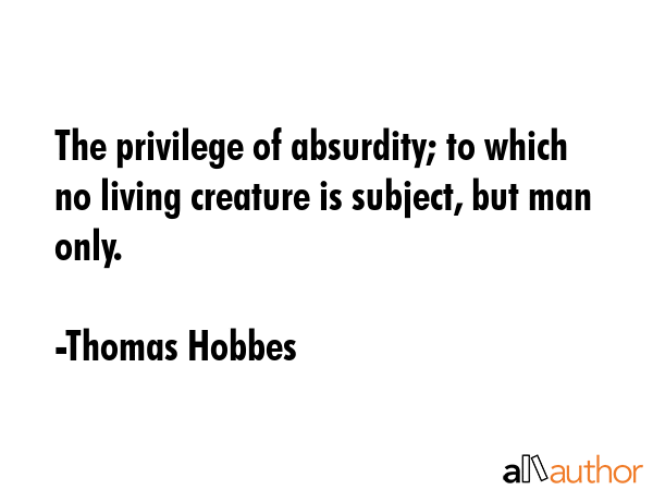 The privilege of absurdity, to which no other living creature is subject, but man only. - Thomas Hobbes Quote