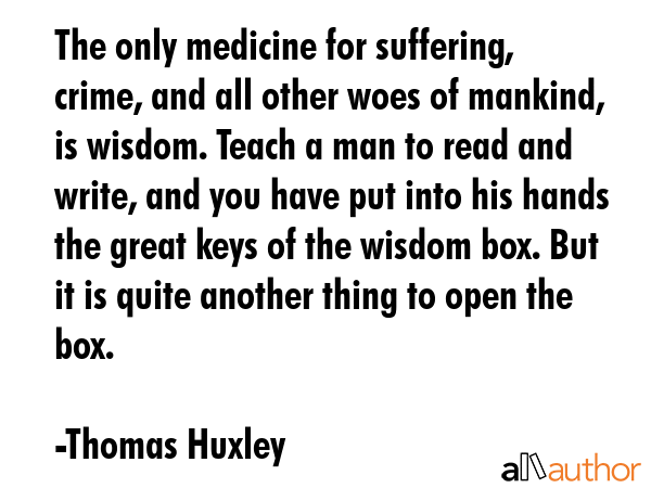 The only medicine for suffering, crime, and all other woes of mankind, is wisdom. Teach a man to read and write, and you have put into his hands the great keys of the wisdom box. But it is quite... - Thomas Huxley Quote