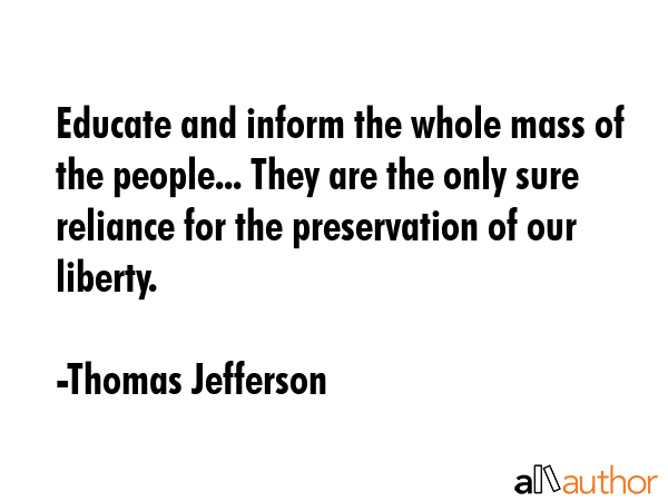 Educate and inform the whole mass of the people... They are the only sure reliance for the preservation of our liberty. - Thomas Jefferson Quote