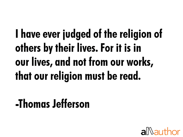 I have ever judged of the religion of others by their lives. For it is in our lives, and not from our works, that our religion must be read. - Thomas Jefferson Quote