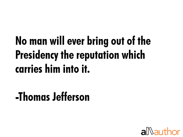 No man will ever bring out of the Presidency the reputation which carries him into it. - Thomas Jefferson Quote