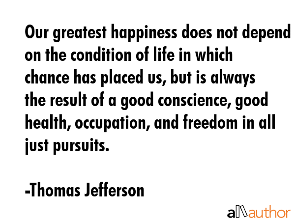 Our greatest happiness does not depend on the condition of life in which chance has placed us, but is always the result of a good conscience, good health, occupation, and freedom in all just pursuits. - Thomas Jefferson Quote