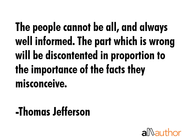 The people cannot be all, and always well informed. The part which is wrong will be discontented in proportion to the importance of the facts they misconceive. - Thomas Jefferson Quote