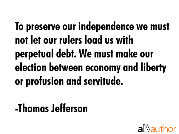 To preserve our independence we must not let our rulers load us with perpetual debt. We must make our election between economy and liberty or profusion and servitude. - Thomas Jefferson Quote