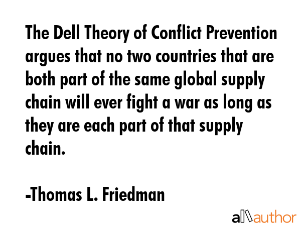 The Dell Theory of Conflict Prevention argues that no two countries that are both part of the same global supply chain will ever fight a war as long as they are each part of that supply chain. - Thomas L. Friedman Quote