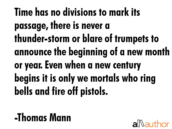 Time has no divisions to mark its passage, there is never a thunder-storm or blare of trumpets to announce the beginning of a new month or year. Even when a new century begins it is only we mortals... - Thomas Mann Quote