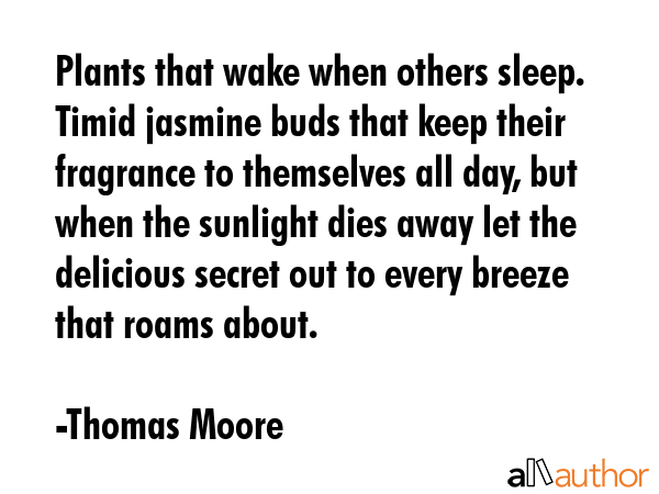 Plants that wake when others sleep. Timid jasmine buds that keep their fragrance to themselves all day, but when the sunlight dies away let the delicious secret out to every breeze that roams about. - Thomas Moore Quote