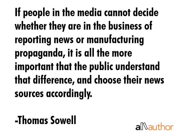 If people in the media cannot decide whether they are in the business of reporting news or manufacturing propaganda, it is all the more important that the public understand that difference, and... - Thomas Sowell Quote