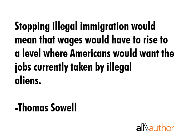 Stopping illegal immigration would mean that wages would have to rise to a level where Americans would want the jobs currently taken by illegal aliens. - Thomas Sowell Quote