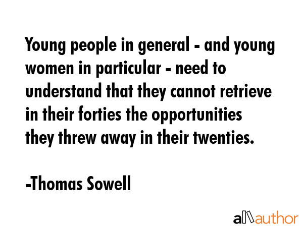 Young people in general - and young women in particular - need to understand that they cannot retrieve in their forties the opportunities they threw away in their twenties. - Thomas Sowell Quote