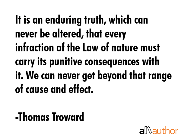 It is an enduring truth, which can never be altered, that every infraction of the Law of nature must carry its punitive consequences with it. We can never get beyond that range of cause and effect. - Thomas Troward Quote