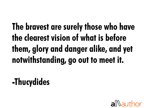 The bravest are surely those who have the clearest vision of what is before them, glory and danger alike, and yet notwithstanding, go out to meet it. - Thucydides Quote
