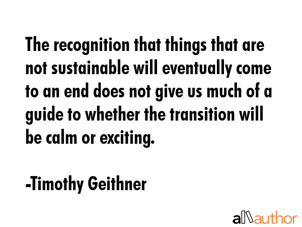 The recognition that things that are not sustainable will eventually come to an end does not give us much of a guide to whether the transition will be calm or exciting. - Timothy Geithner Quote