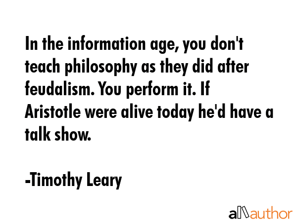 In the information age, you don\'t teach philosophy as they did after feudalism. You perform it. If Aristotle were alive today he\'d have a talk show. - Timothy Leary Quote