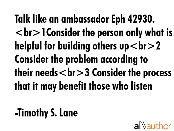 Talk like an ambassador Eph 42930.  1Consider the person only what is helpful for building others up2 Consider the problem according to their needs3 Consider the process that it may benefit those who... - Timothy S. Lane Quote