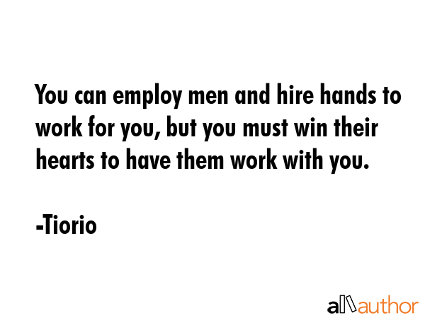 You can employ men and hire hands to work for you, but you must win their hearts to have them work with you. - Tiorio Quote