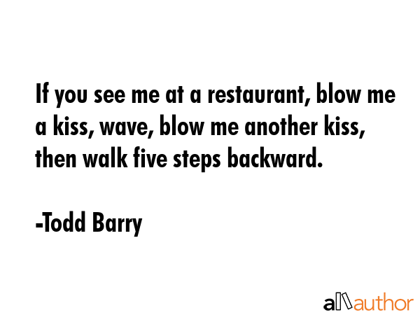 If you see me at a restaurant, blow me a kiss, wave, blow me another kiss, then walk five steps backward. - Todd Barry Quote