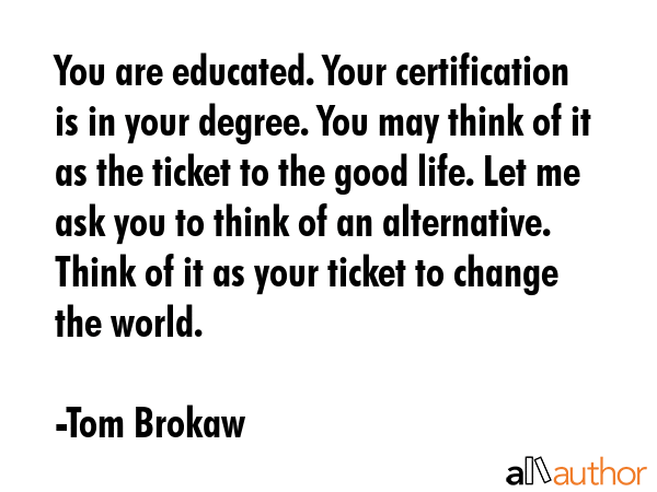 You are educated. Your certification is in your degree. You may think of it as the ticket to the... - Tom Brokaw Quote GIF