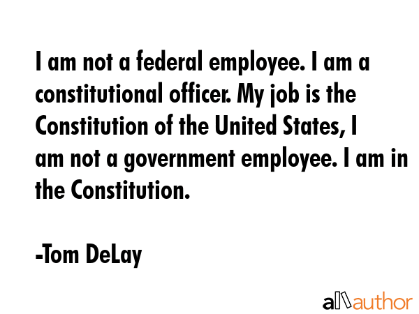 I am not a federal employee. I am a constitutional officer. My job is the Constitution of the... - Tom DeLay Quote GIF