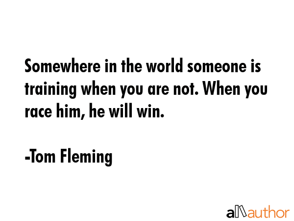Somewhere in the world someone is training when you are not. When you race him, he will win. - Tom Fleming Quote GIF