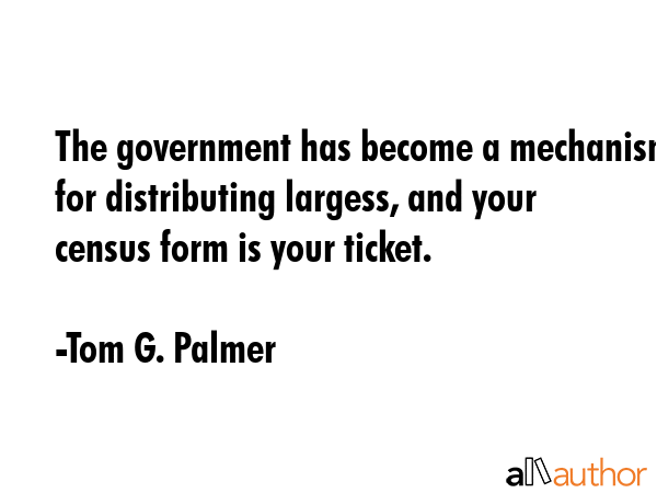 The government has become a mechanism for distributing largess, and your census form is your ticket. - Tom G. Palmer Quote GIF
