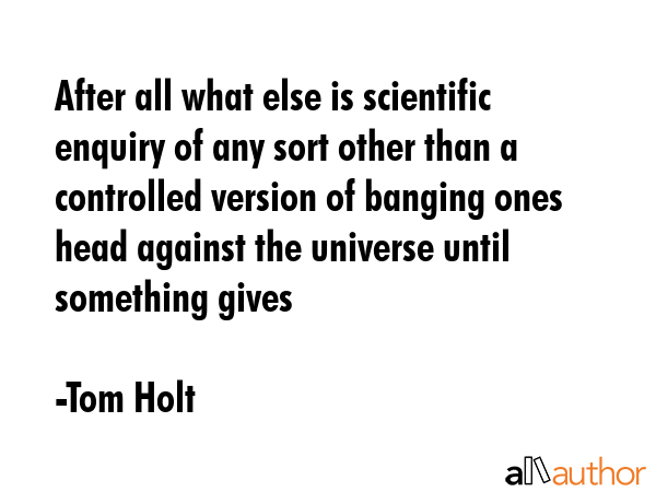 After all what else is scientific enquiry of any sort other than a controlled version of banging ones head against the universe until something gives - Tom Holt Quote