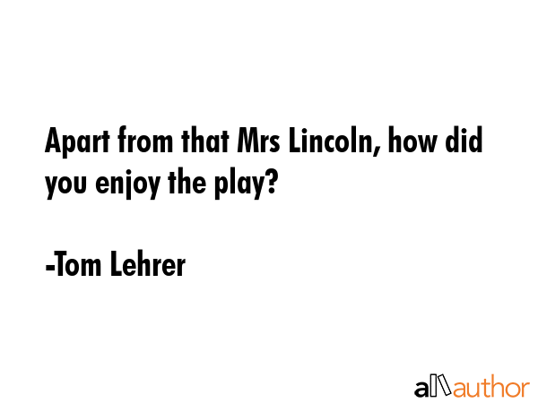 Apart from that Mrs Lincoln, how did you enjoy the play? - Tom Lehrer Quote