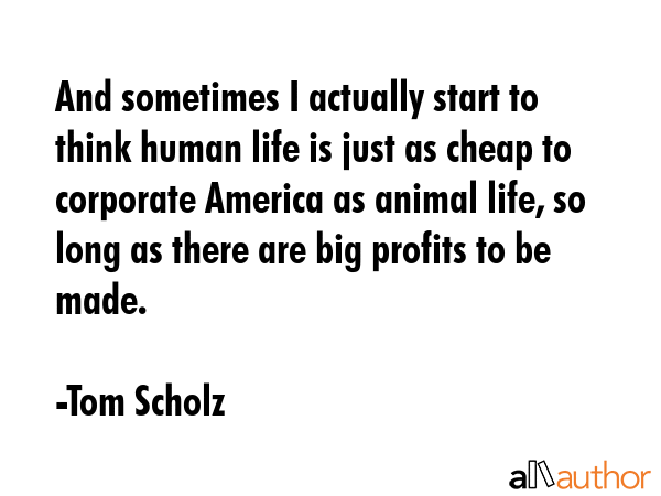 And sometimes I actually start to think human life is just as cheap to corporate America as animal... - Tom Scholz Quote GIF