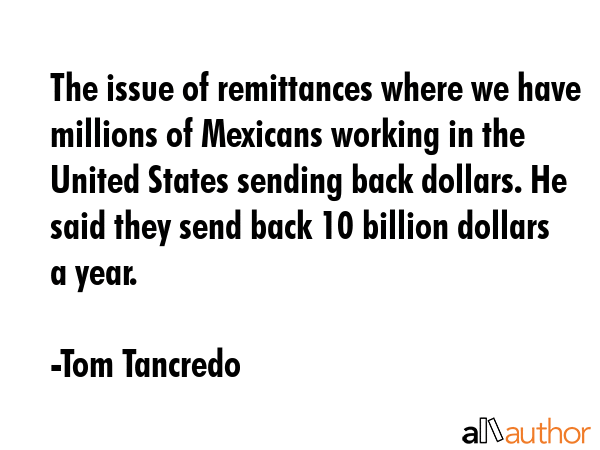 The issue of remittances where we have millions of Mexicans working in the United States sending back dollars. He said they send back 10 billion dollars a year. - Tom Tancredo Quote