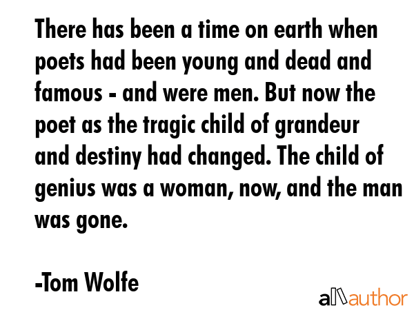 There has been a time on earth when poets had been young and dead and famous - and were men. But now the poet as the tragic child of grandeur and destiny had changed. The child of genius was a woman,... - Tom Wolfe Quote