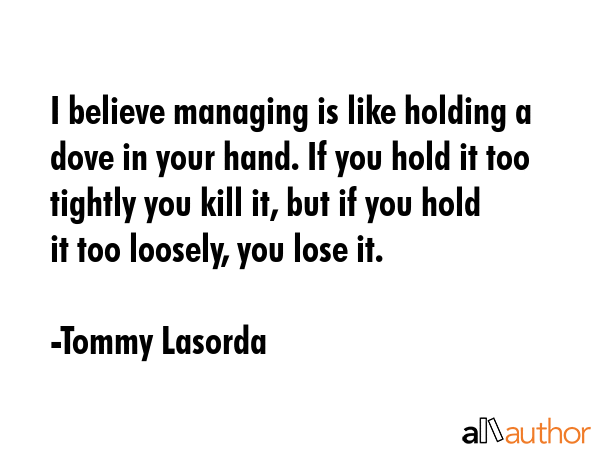 I believe managing is like holding a dove in your hand. If you hold it too tightly you kill it, but... - Tommy Lasorda Quote GIF