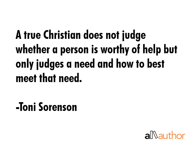 A true Christian does not judge whether a person is worthy of help but only judges a need and how to best meet that need. - Toni Sorenson Quote