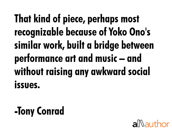 That kind of piece, perhaps most recognizable because of Yoko Ono\'s similar work, built a bridge between performance art and music – and without raising any awkward social issues. - Tony Conrad Quote