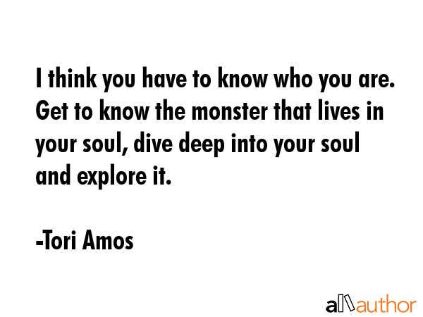 I think you have to know who you are. Get to know the monster that lives in your soul, dive deep... - Tori Amos Quote GIF