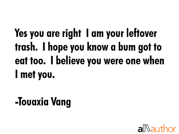 Yes you are right  I am your leftover trash.  I hope you know a bum got to eat too.  I believe you... - Touaxia Vang Quote GIF