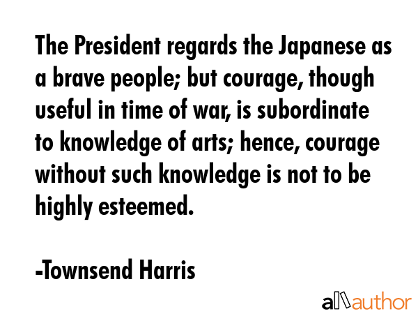 The President regards the Japanese as a brave people; but courage, though useful in time of war, is subordinate to knowledge of arts; hence, courage without such knowledge is not to be highly... - Townsend Harris Quote