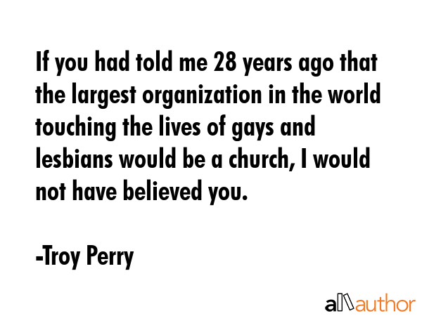 If you had told me 28 years ago that the largest organization in the world touching the lives of gays and lesbians would be a church, I would not have believed you. - Troy Perry Quote