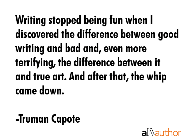 Writing stopped being fun when I discovered the difference between good writing and bad and, even more terrifying, the difference between it and true art. And after that, the whip came down. - Truman Capote Quote