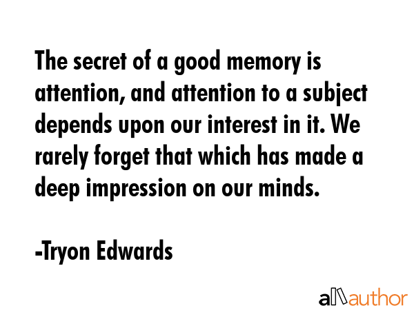 The secret of a good memory is attention, and attention to a subject depends upon our interest in it. We rarely forget that which has made a deep impression on our minds. - Tryon Edwards Quote