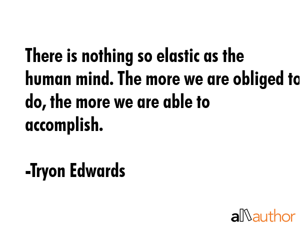 There is nothing so elastic as the human mind. The more we are obliged to do, the more we are able to accomplish. - Tryon Edwards Quote