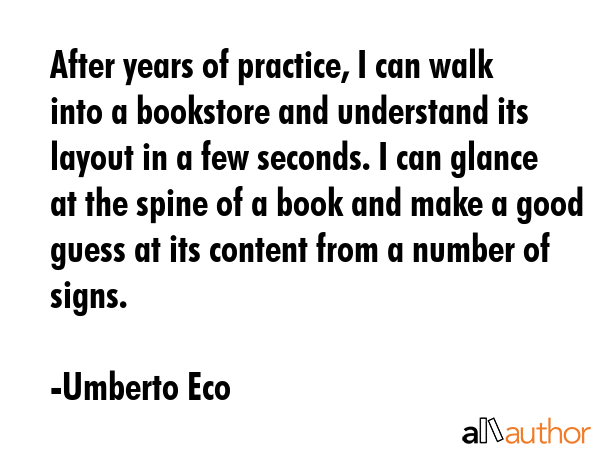 After years of practice, I can walk into a bookstore and understand its layout in a few seconds. I can glance at the spine of a book and make a good guess at its content from a number of signs. - Umberto Eco Quote