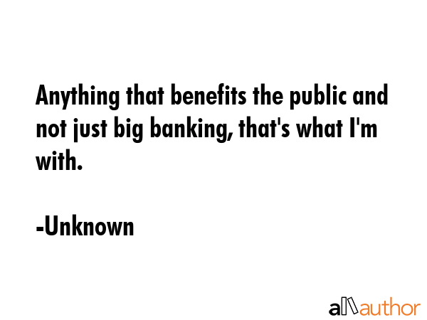 Anything that benefits the public and not just big banking, that\