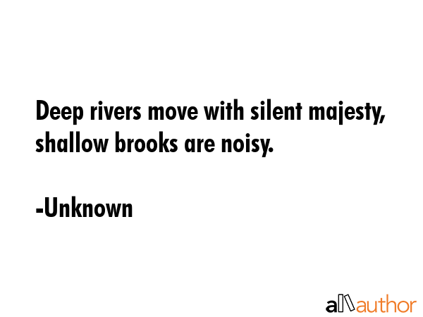 Deep rivers move with silent majesty, shallow brooks are noisy. - Unknown Quote