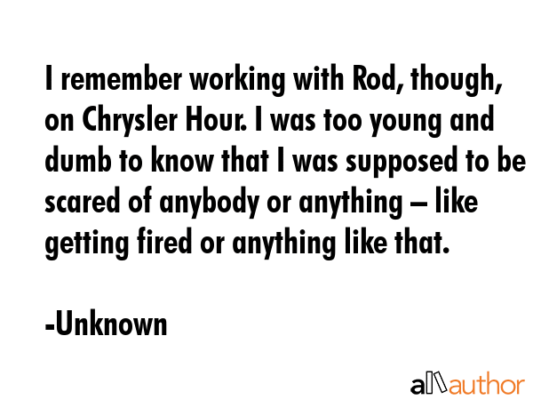 I remember working with Rod, though, on Chrysler Hour. I was too young and dumb to know that I was... - Unknown Quote GIF