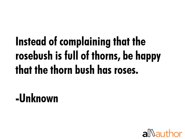 Instead of complaining that the rosebush is full of thorns, be happy that the thorn bush has roses. - Unknown Quote